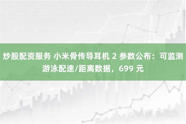 炒股配资服务 小米骨传导耳机 2 参数公布：可监测游泳配速/距离数据，699 元