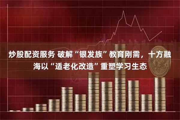 炒股配资服务 破解“银发族”教育刚需，十方融海以“适老化改造”重塑学习生态