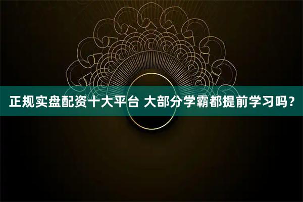 正规实盘配资十大平台 大部分学霸都提前学习吗？