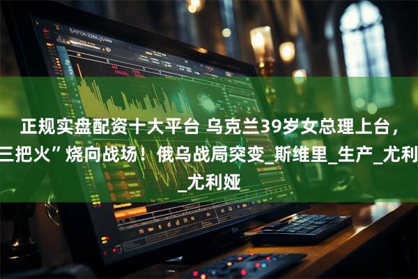 正规实盘配资十大平台 乌克兰39岁女总理上台，“三把火”烧向战场！俄乌战局突变_斯维里_生产_尤利娅