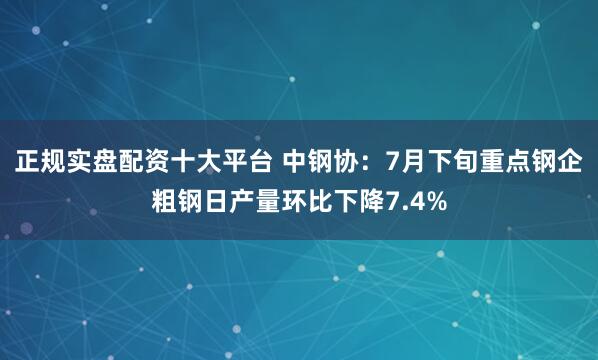 正规实盘配资十大平台 中钢协：7月下旬重点钢企粗钢日产量环比下降7.4%