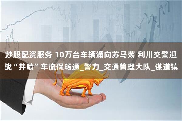 炒股配资服务 10万台车辆涌向苏马荡 利川交警迎战“井喷”车流保畅通_警力_交通管理大队_谋道镇