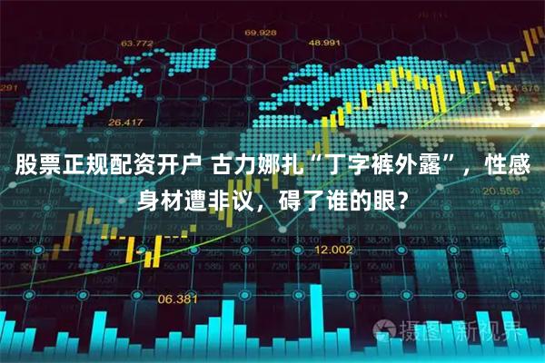 股票正规配资开户 古力娜扎“丁字裤外露”，性感身材遭非议，碍了谁的眼？