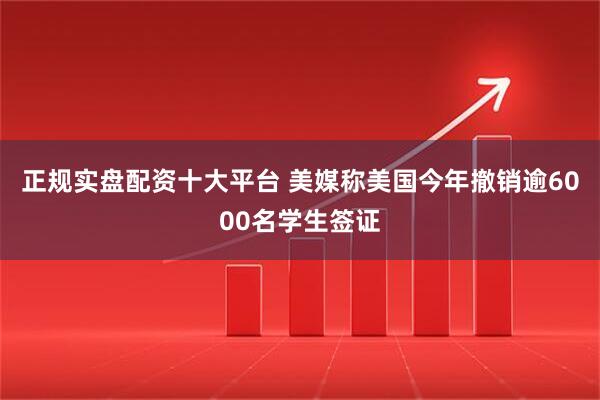 正规实盘配资十大平台 美媒称美国今年撤销逾6000名学生签证