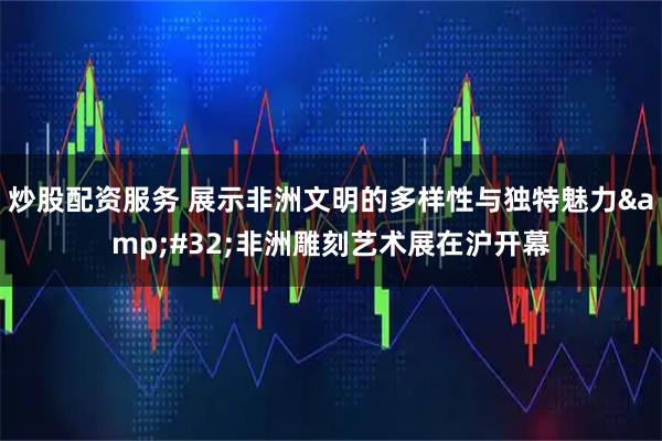 炒股配资服务 展示非洲文明的多样性与独特魅力 非洲雕刻艺术展在沪开幕