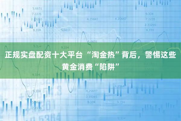 正规实盘配资十大平台 “淘金热”背后，警惕这些黄金消费“陷阱”