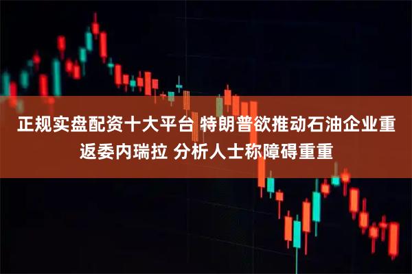 正规实盘配资十大平台 特朗普欲推动石油企业重返委内瑞拉 分析人士称障碍重重